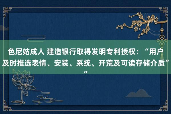 色尼姑成人 建造银行取得发明专利授权：“用户及时推选表情、安装、系统、开荒及可读存储介质”