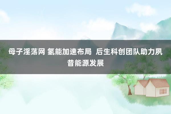 母子淫荡网 氢能加速布局  后生科创团队助力夙昔能源发展