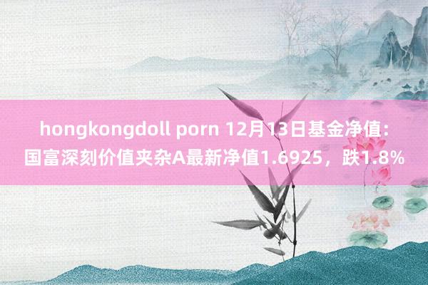 hongkongdoll porn 12月13日基金净值：国富深刻价值夹杂A最新净值1.6925，跌1.8%