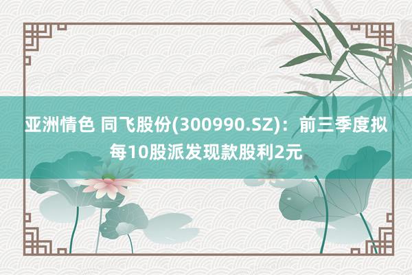 亚洲情色 同飞股份(300990.SZ)：前三季度拟每10股派发现款股利2元