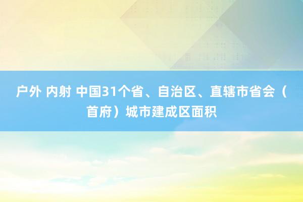 户外 内射 中国31个省、自治区、直辖市省会（首府）城市建成区面积