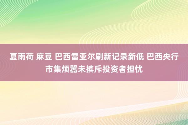 夏雨荷 麻豆 巴西雷亚尔刷新记录新低 巴西央行市集烦嚣未摈斥投资者担忧