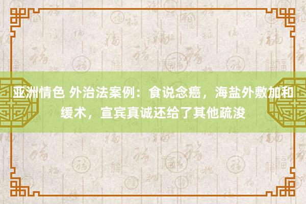 亚洲情色 外治法案例：食说念癌，海盐外敷加和缓术，宣宾真诚还给了其他疏浚