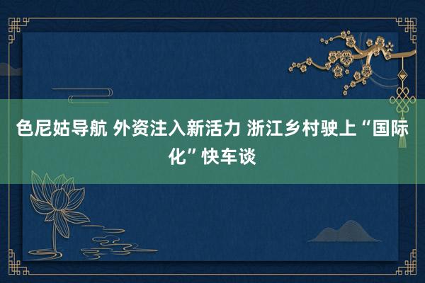 色尼姑导航 外资注入新活力 浙江乡村驶上“国际化”快车谈