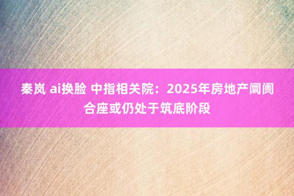 秦岚 ai换脸 中指相关院：2025年房地产阛阓合座或仍处于筑底阶段