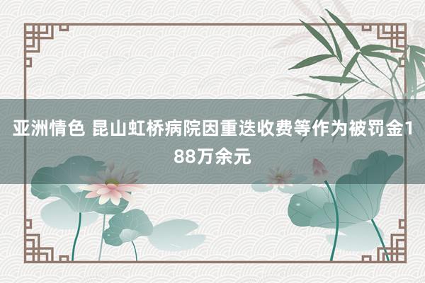 亚洲情色 昆山虹桥病院因重迭收费等作为被罚金188万余元