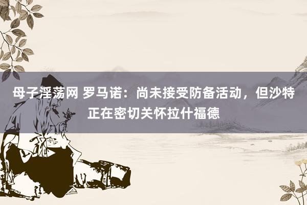 母子淫荡网 罗马诺：尚未接受防备活动，但沙特正在密切关怀拉什福德