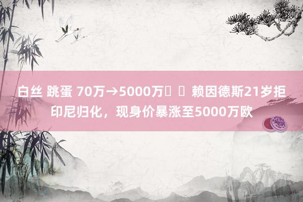 白丝 跳蛋 70万→5000万☝️赖因德斯21岁拒印尼归化，现身价暴涨至5000万欧