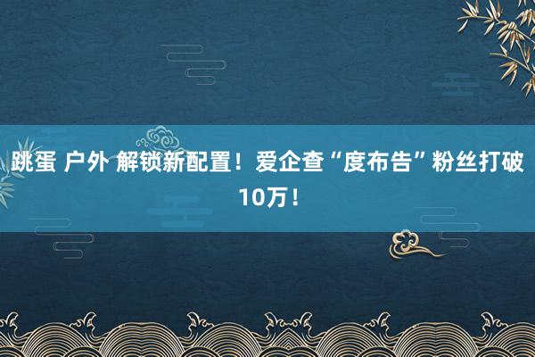 跳蛋 户外 解锁新配置！爱企查“度布告”粉丝打破10万！