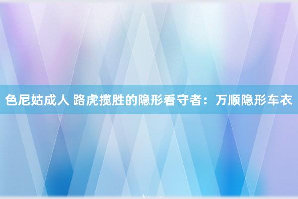 色尼姑成人 路虎揽胜的隐形看守者：万顺隐形车衣