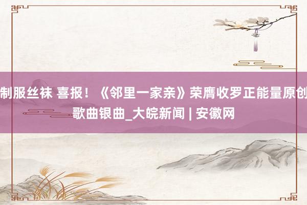 制服丝袜 喜报！《邻里一家亲》荣膺收罗正能量原创歌曲银曲_大皖新闻 | 安徽网