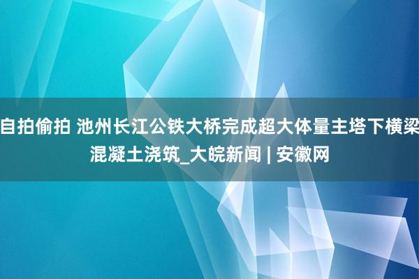 自拍偷拍 池州长江公铁大桥完成超大体量主塔下横梁混凝土浇筑_大皖新闻 | 安徽网