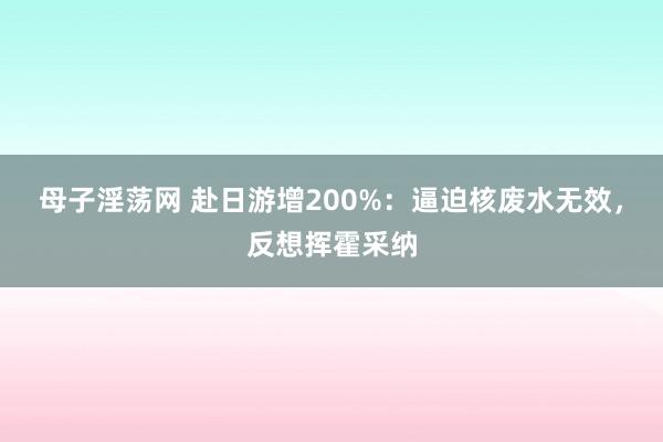 母子淫荡网 赴日游增200%：逼迫核废水无效，反想挥霍采纳