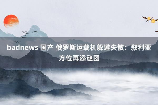 badnews 国产 俄罗斯运载机躲避失散：叙利亚方位再添谜团