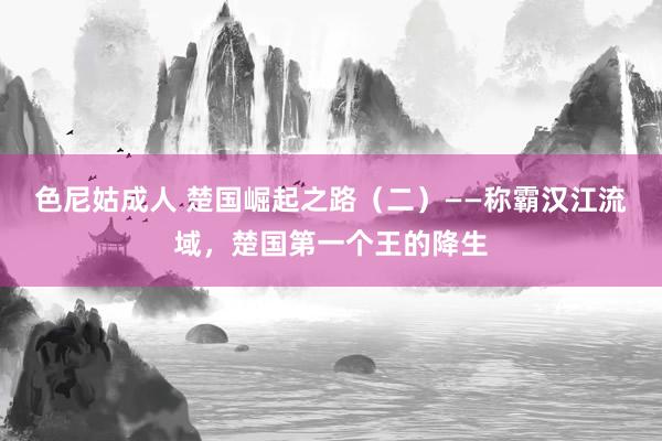 色尼姑成人 楚国崛起之路（二）——称霸汉江流域，楚国第一个王的降生