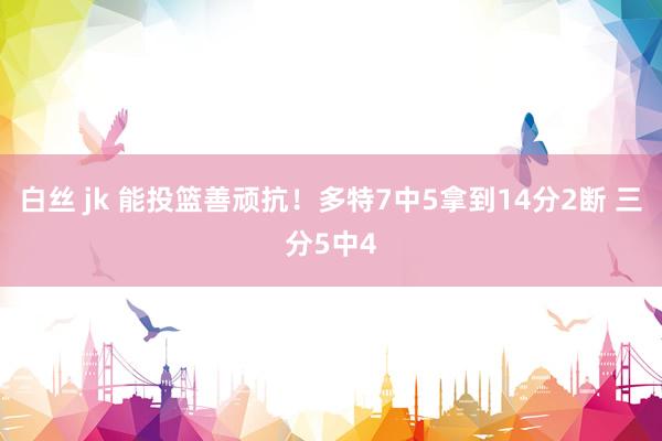 白丝 jk 能投篮善顽抗！多特7中5拿到14分2断 三分5中4