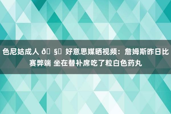 色尼姑成人 🧐好意思媒晒视频：詹姆斯昨日比赛弊端 坐在替补席吃了粒白色药丸