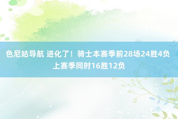 色尼姑导航 进化了！骑士本赛季前28场24胜4负 上赛季同时16胜12负