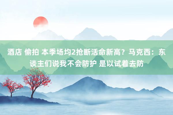 酒店 偷拍 本季场均2抢断活命新高？马克西：东谈主们说我不会防护 是以试着去防