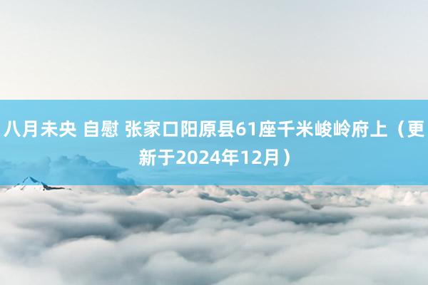 八月未央 自慰 张家口阳原县61座千米峻岭府上（更新于2024年12月）