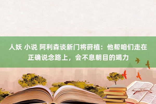 人妖 小说 阿利森谈新门将莳植：他帮咱们走在正确说念路上，会不息朝目的竭力