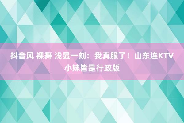 抖音风 裸舞 浅显一刻：我真服了！山东连KTV小妹皆是行政版