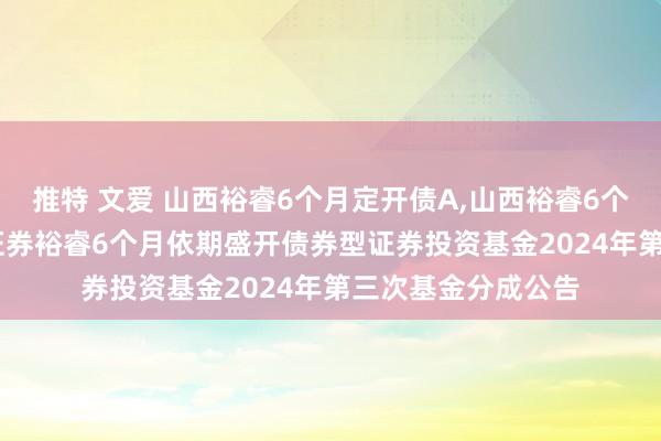 推特 文爱 山西裕睿6个月定开债A，山西裕睿6个月定开债C: 山西证券裕睿6个月依期盛开债券型证券投资基金2024年第三次基金分成公告