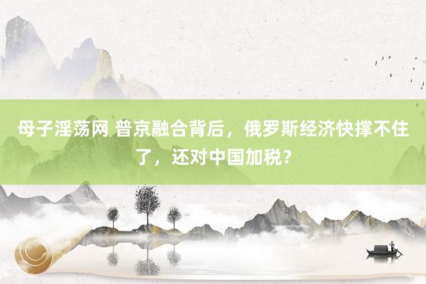 母子淫荡网 普京融合背后，俄罗斯经济快撑不住了，还对中国加税？