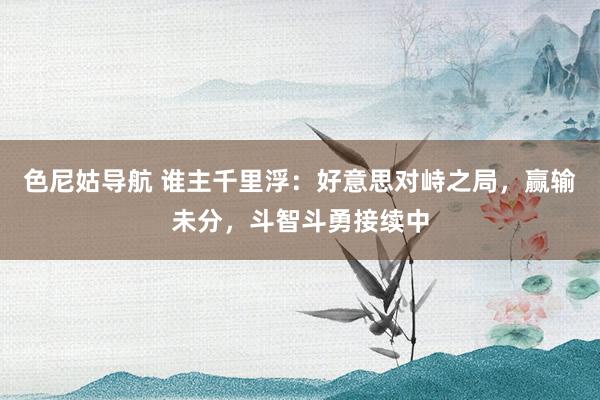 色尼姑导航 谁主千里浮：好意思对峙之局，赢输未分，斗智斗勇接续中