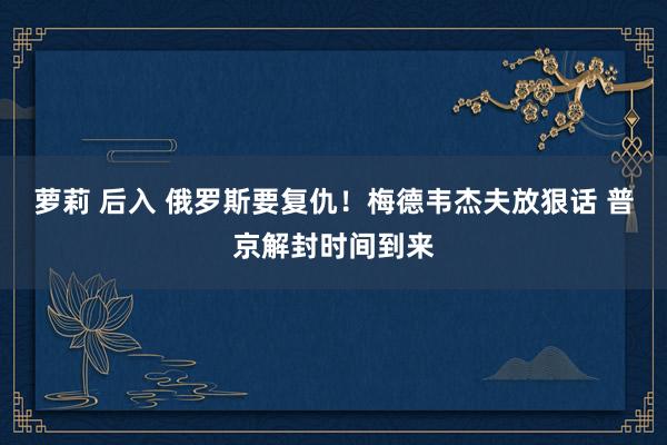 萝莉 后入 俄罗斯要复仇！梅德韦杰夫放狠话 普京解封时间到来