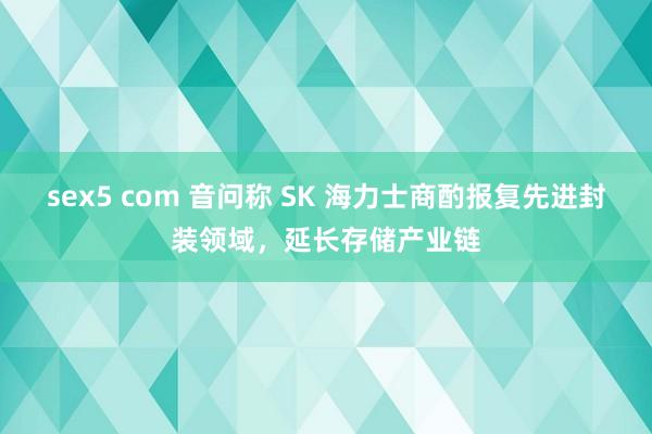 sex5 com 音问称 SK 海力士商酌报复先进封装领域，延长存储产业链