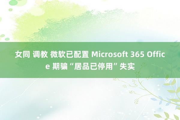 女同 调教 微软已配置 Microsoft 365 Office 期骗“居品已停用”失实