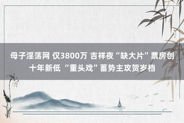 母子淫荡网 仅3800万 吉祥夜“缺大片”票房创十年新低 “重头戏”蓄势主攻贺岁档