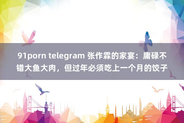 91porn telegram 张作霖的家宴：庸碌不错大鱼大肉，但过年必须吃上一个月的饺子