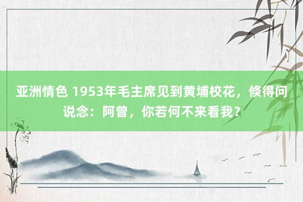 亚洲情色 1953年毛主席见到黄埔校花，倏得问说念：阿曾，你若何不来看我？