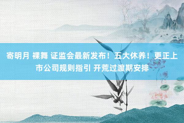 寄明月 裸舞 证监会最新发布！五大休养！更正上市公司规则指引 开荒过渡期安排