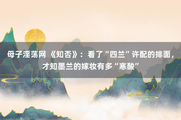 母子淫荡网 《知否》：看了“四兰”许配的排面，才知墨兰的嫁妆有多“寒酸”