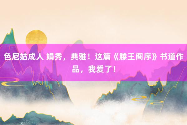 色尼姑成人 娟秀，典雅！这篇《滕王阁序》书道作品，我爱了！