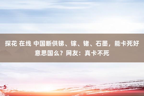 探花 在线 中国断供锑、镓、锗、石墨，能卡死好意思国么？网友：真卡不死