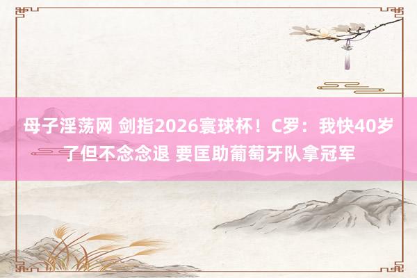 母子淫荡网 剑指2026寰球杯！C罗：我快40岁了但不念念退 要匡助葡萄牙队拿冠军