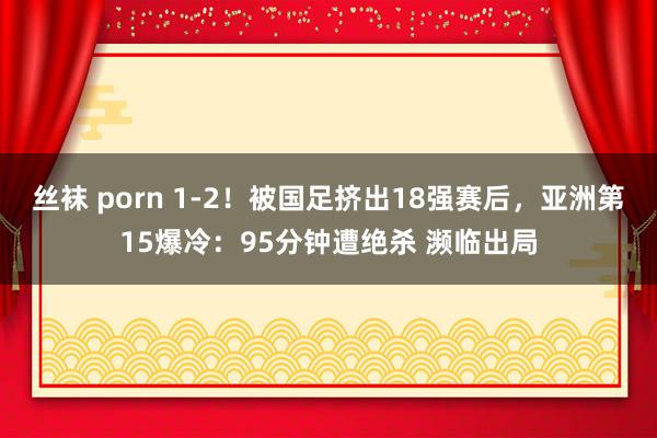 丝袜 porn 1-2！被国足挤出18强赛后，亚洲第15爆冷：95分钟遭绝杀 濒临出局