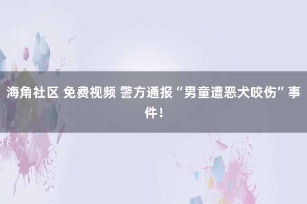 海角社区 免费视频 警方通报“男童遭恶犬咬伤”事件！