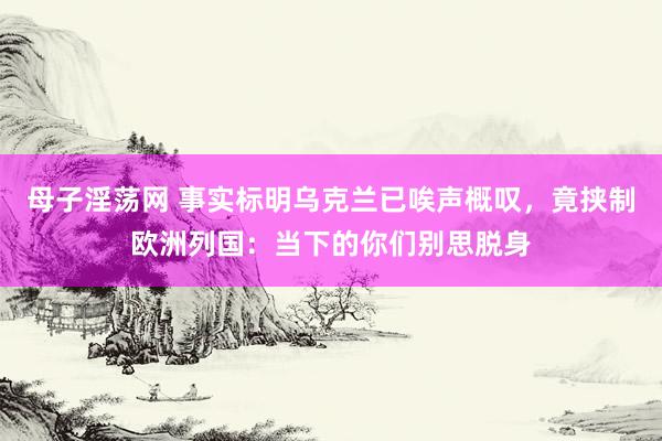 母子淫荡网 事实标明乌克兰已唉声概叹，竟挟制欧洲列国：当下的你们别思脱身