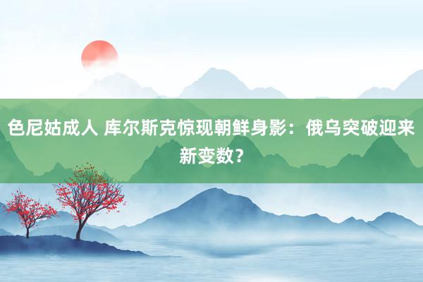 色尼姑成人 库尔斯克惊现朝鲜身影：俄乌突破迎来新变数？