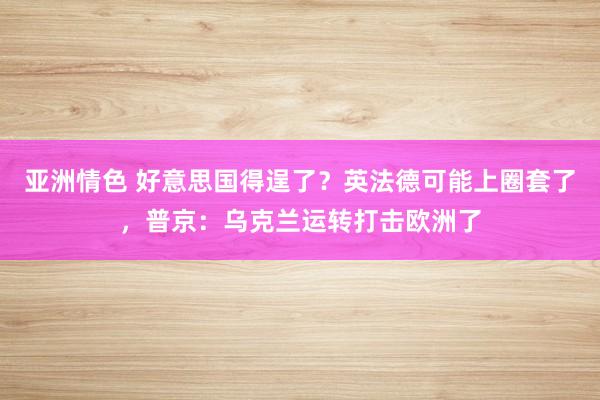 亚洲情色 好意思国得逞了？英法德可能上圈套了，普京：乌克兰运转打击欧洲了