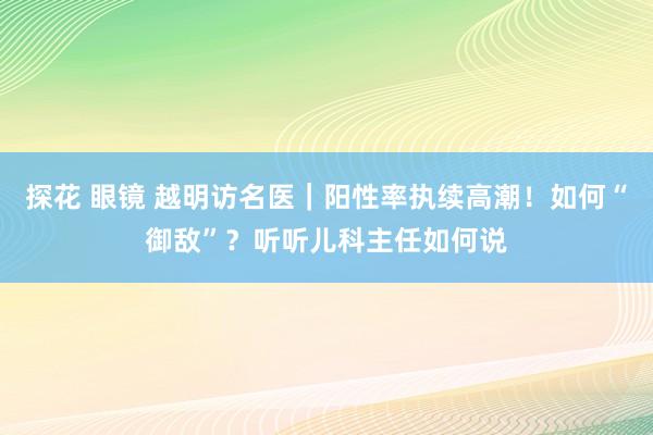 探花 眼镜 越明访名医｜阳性率执续高潮！如何“御敌”？听听儿科主任如何说