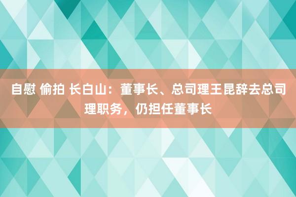 自慰 偷拍 长白山：董事长、总司理王昆辞去总司理职务，仍担任董事长