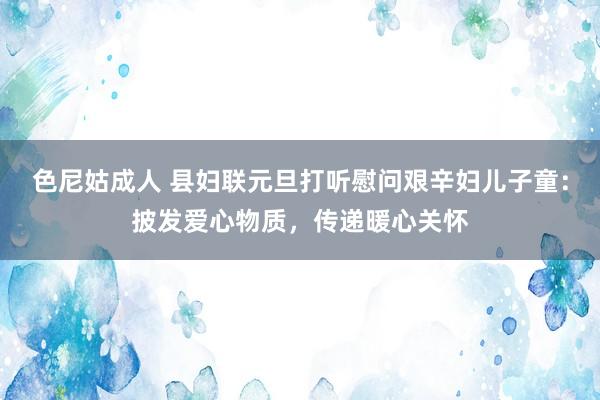 色尼姑成人 县妇联元旦打听慰问艰辛妇儿子童：披发爱心物质，传递暖心关怀