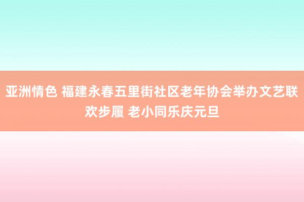 亚洲情色 福建永春五里街社区老年协会举办文艺联欢步履 老小同乐庆元旦