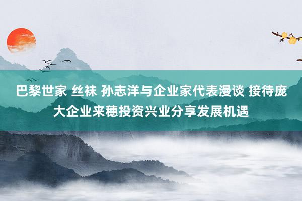 巴黎世家 丝袜 孙志洋与企业家代表漫谈 接待庞大企业来穗投资兴业分享发展机遇